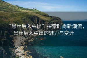 “黑絲后入中出”探索時尚新潮流，黑絲后入中出的魅力與變遷