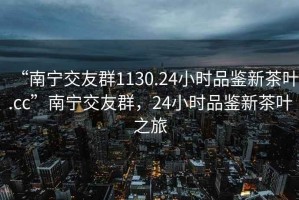 “南寧交友群1130.24小時(shí)品鑒新茶葉.cc”南寧交友群，24小時(shí)品鑒新茶葉之旅
