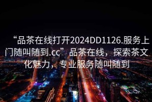 “品茶在線打開2024DD1126.服務(wù)上門隨叫隨到.cc”品茶在線，探索茶文化魅力，專業(yè)服務(wù)隨叫隨到