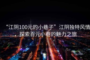 “江陰100元的小巷子”江陰獨(dú)特風(fēng)情，探索百元小巷的魅力之旅