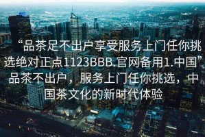 “品茶足不出戶享受服務(wù)上門任你挑選絕對(duì)正點(diǎn)1123BBB.官網(wǎng)備用1.中國”品茶不出戶，服務(wù)上門任你挑選，中國茶文化的新時(shí)代體驗(yàn)