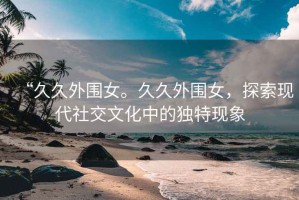 “久久外圍女。久久外圍女，探索現(xiàn)代社交文化中的獨(dú)特現(xiàn)象