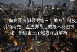 “南充歪洗腳最厲害三個地方”科技引領(lǐng)南充，歪洗腳背后的技術(shù)秘密揭秘—最厲害三個地方深度解析