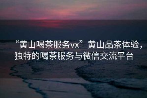 “黃山喝茶服務vx”黃山品茶體驗，獨特的喝茶服務與微信交流平臺