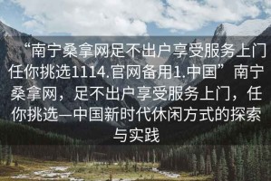 “南寧桑拿網(wǎng)足不出戶享受服務(wù)上門任你挑選1114.官網(wǎng)備用1.中國”南寧桑拿網(wǎng)，足不出戶享受服務(wù)上門，任你挑選—中國新時代休閑方式的探索與實踐