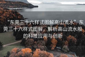 “東莞三十六樣式圖解高山流水”東莞三十六樣式圖解，解析高山流水般的科技應用與創(chuàng)新