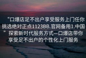 “口爆店足不出戶享受服務(wù)上門任你挑選絕對正點(diǎn)1123BB.官網(wǎng)備用1.中國”探索新時(shí)代服務(wù)方式—口爆店帶你享受足不出戶的個(gè)性化上門服務(wù)