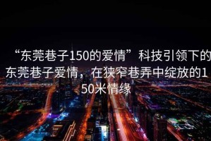 “東莞巷子150的愛情”科技引領下的東莞巷子愛情，在狹窄巷弄中綻放的150米情緣