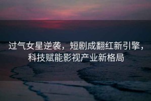 過(guò)氣女星逆襲，短劇成翻紅新引擎，科技賦能影視產(chǎn)業(yè)新格局