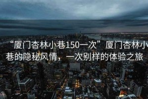 “廈門杏林小巷150一次”廈門杏林小巷的隱秘風(fēng)情，一次別樣的體驗(yàn)之旅