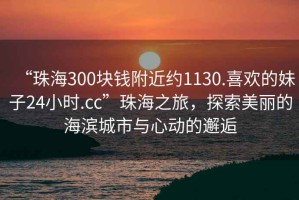 “珠海300塊錢附近約1130.喜歡的妹子24小時.cc”珠海之旅，探索美麗的海濱城市與心動的邂逅