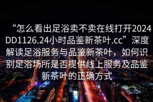 “怎么看出足浴賣不賣在線打開2024DD1126.24小時(shí)品鑒新茶葉.cc”深度解讀足浴服務(wù)與品鑒新茶葉，如何識(shí)別足浴場所是否提供線上服務(wù)及品鑒新茶葉的正確方式