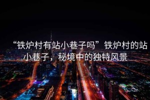 “鐵爐村有站小巷子嗎”鐵爐村的站小巷子，秘境中的獨特風景