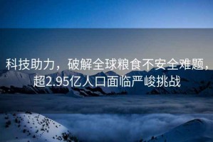 科技助力，破解全球糧食不安全難題，超2.95億人口面臨嚴(yán)峻挑戰(zhàn)