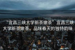 “宜昌三峽大學(xué)新茶嫩茶”宜昌三峽大學(xué)新茶嫩茶，品味春天的獨特韻味