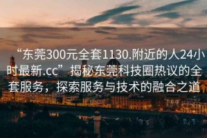 “東莞300元全套1130.附近的人24小時(shí)最新.cc”揭秘東莞科技圈熱議的全套服務(wù)，探索服務(wù)與技術(shù)的融合之道