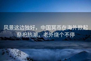 風(fēng)景這邊獨(dú)好，中國冥幣在海外掀起祭祀熱潮，老外燒個(gè)不停