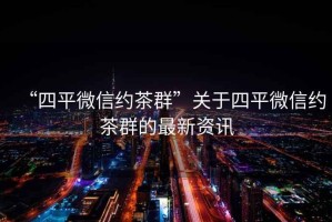 “四平微信約茶群”關(guān)于四平微信約茶群的最新資訊