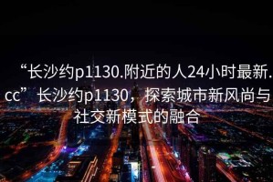 “長沙約p1130.附近的人24小時(shí)最新.cc”長沙約p1130，探索城市新風(fēng)尚與社交新模式的融合