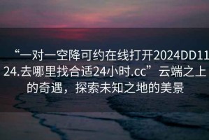 “一對(duì)一空降可約在線打開(kāi)2024DD1124.去哪里找合適24小時(shí).cc”云端之上的奇遇，探索未知之地的美景