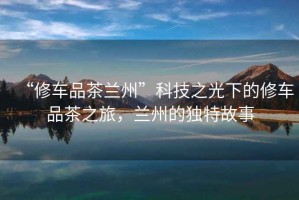 “修車品茶蘭州”科技之光下的修車品茶之旅，蘭州的獨(dú)特故事
