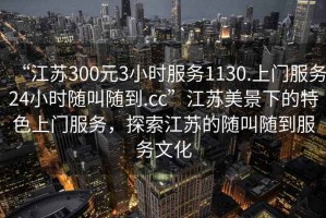 “江蘇300元3小時(shí)服務(wù)1130.上門服務(wù)24小時(shí)隨叫隨到.cc”江蘇美景下的特色上門服務(wù)，探索江蘇的隨叫隨到服務(wù)文化