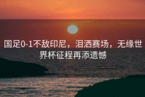 國足0-1不敵印尼，淚灑賽場，無緣世界杯征程再添遺憾