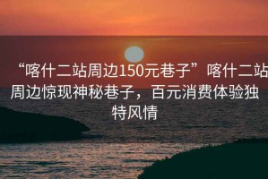 “喀什二站周邊150元巷子”喀什二站周邊驚現(xiàn)神秘巷子，百元消費(fèi)體驗(yàn)獨(dú)特風(fēng)情