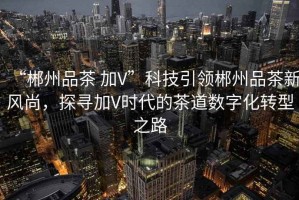 “郴州品茶 加V”科技引領(lǐng)郴州品茶新風(fēng)尚，探尋加V時(shí)代的茶道數(shù)字化轉(zhuǎn)型之路