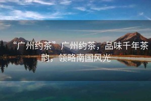 “廣州約茶”廣州約茶，品味千年茶韻，領略南國風光