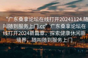 “廣東桑拿論壇在線打開20241124.隨叫隨到服務(wù)上門.cc”廣東桑拿論壇在線打開2024新篇章，探索健康休閑新境界，隨叫隨到服務(wù)上門