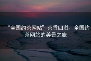 “全國(guó)約茶網(wǎng)站”茶香四溢，全國(guó)約茶網(wǎng)站的美景之旅