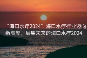 “?？谒?024”海口水療行業(yè)邁向新高度，展望未來的海口水療2024