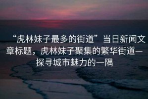 “虎林妹子最多的街道”當(dāng)日新聞文章標(biāo)題，虎林妹子聚集的繁華街道—探尋城市魅力的一隅