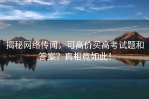 揭秘網(wǎng)絡傳聞，可高價買高考試題和答案？真相竟如此！
