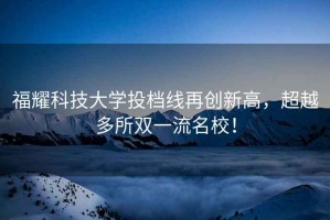 福耀科技大學(xué)投檔線再創(chuàng)新高，超越多所雙一流名校！