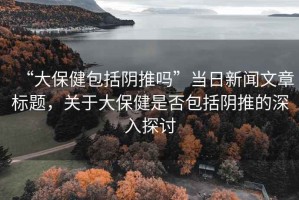 “大保健包括陰推嗎”當(dāng)日新聞文章標(biāo)題，關(guān)于大保健是否包括陰推的深入探討