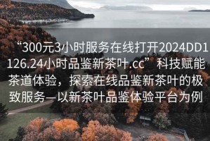 “300元3小時(shí)服務(wù)在線打開(kāi)2024DD1126.24小時(shí)品鑒新茶葉.cc”科技賦能茶道體驗(yàn)，探索在線品鑒新茶葉的極致服務(wù)—以新茶葉品鑒體驗(yàn)平臺(tái)為例