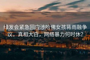 綠發(fā)會(huì)緊急回應(yīng)涉哈佛女孩蔣雨融爭(zhēng)議，真相大白，網(wǎng)絡(luò)暴力何時(shí)休？