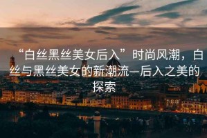 “白絲黑絲美女后入”時尚風(fēng)潮，白絲與黑絲美女的新潮流—后入之美的探索