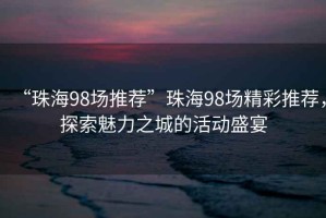 “珠海98場(chǎng)推薦”珠海98場(chǎng)精彩推薦，探索魅力之城的活動(dòng)盛宴