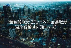 “全套的服務(wù)包括什么”全套服務(wù)，深度解析其內(nèi)涵與外延
