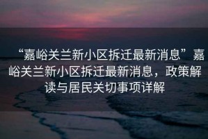“嘉峪關(guān)蘭新小區(qū)拆遷最新消息”嘉峪關(guān)蘭新小區(qū)拆遷最新消息，政策解讀與居民關(guān)切事項詳解