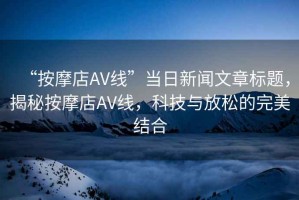 “按摩店AV線”當(dāng)日新聞文章標(biāo)題，揭秘按摩店AV線，科技與放松的完美結(jié)合