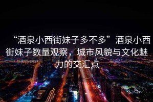 “酒泉小西街妹子多不多”酒泉小西街妹子數(shù)量觀察，城市風(fēng)貌與文化魅力的交匯點(diǎn)