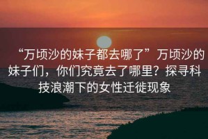 “萬頃沙的妹子都去哪了”萬頃沙的妹子們，你們究竟去了哪里？探尋科技浪潮下的女性遷徙現(xiàn)象
