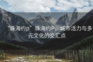“珠海約p”珠海約P，城市活力與多元文化的交匯點(diǎn)
