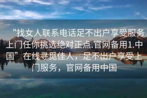 “找女人聯(lián)系電話足不出戶享受服務上門任你挑選絕對正點.官網(wǎng)備用1.中國”在線尋覓佳人，足不出戶享受上門服務，官網(wǎng)備用中國