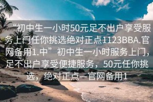 “初中生一小時(shí)50元足不出戶享受服務(wù)上門(mén)任你挑選絕對(duì)正點(diǎn)1123BBA.官網(wǎng)備用1.中”初中生一小時(shí)服務(wù)上門(mén)，足不出戶享受便捷服務(wù)，50元任你挑選，絕對(duì)正點(diǎn)—官網(wǎng)備用1