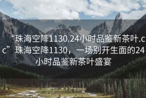 “珠?？战?130.24小時(shí)品鑒新茶葉.cc”珠?？战?130，一場(chǎng)別開(kāi)生面的24小時(shí)品鑒新茶葉盛宴